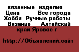 вязанные  изделия  › Цена ­ 100 - Все города Хобби. Ручные работы » Вязание   . Алтайский край,Яровое г.